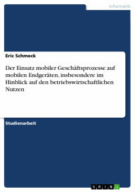 Title: Der Einsatz mobiler Geschäftsprozesse auf mobilen Endgeräten, insbesondere im Hinblick auf den betriebswirtschaftlichen Nutzen, Author: Eric Schmeck