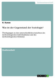 Title: Was ist der Gegenstand der Soziologie?: Überlegungen zu den unterschiedlichen Ansichten des methodologischen Individualismus und des methodologischen Holismus, Author: H. Kunze