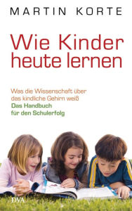 Title: Wie Kinder heute lernen: Was die Wissenschaft über das kindliche Gehirn weiß - Das Handbuch für den Schulerfolg, Author: Martin Korte