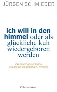 Title: Ich will in den Himmel oder als glückliche Kuh wiedergeboren werden: Vom demütigen Versuch, ein religiöser Mensch zu werden, Author: Jürgen Schmieder