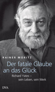 Title: Der fatale Glaube an das Glück: Richard Yates - sein Leben, sein Werk, Author: Rainer Moritz