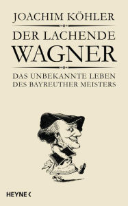 Title: Der lachende Wagner: Das unbekannte Leben des Bayreuther Meisters Richard Wagner, Author: Joachim Köhler