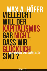 Title: Vielleicht will der Kapitalismus gar nicht, dass wir glücklich sind?: Erkenntnisse eines Geläuterten, Author: Max A. Höfer