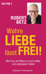 Title: Wahre Liebe lässt frei!: Wie Frau und Mann zu sich selbst und zueinander finden, Author: Robert Betz