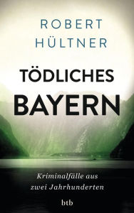 Title: Tödliches Bayern: Kriminalfälle aus zwei Jahrhunderten, Author: Robert Hültner