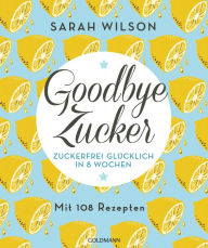 Title: Goodbye Zucker: Zuckerfrei glücklich in 8 Wochen - Mit 108 Rezepten, Author: Sarah Wilson