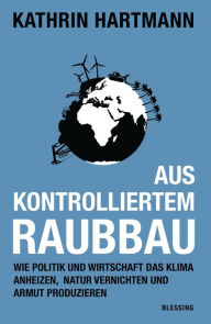 Title: Aus kontrolliertem Raubbau: Wie Politik und Wirtschaft das Klima anheizen, Natur vernichten und Armut produzieren, Author: Kathrin Hartmann