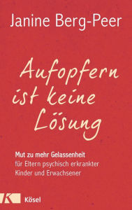 Title: Aufopfern ist keine Lösung: Mut zu mehr Gelassenheit für Eltern psychisch erkrankter Kinder und Erwachsener, Author: Janine Berg-Peer