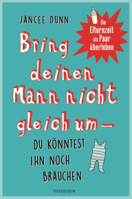 Title: Bring deinen Mann nicht gleich um, du könntest ihn noch brauchen: Die Elternzeit als Paar überleben, Author: Jancee Dunn