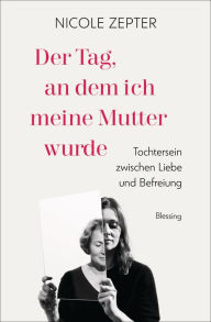 Title: Der Tag, an dem ich meine Mutter wurde: Tochtersein zwischen Liebe und Befreiung, Author: Nicole Zepter