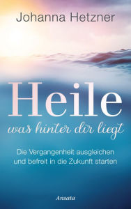 Title: Heile, was hinter dir liegt: Die Vergangenheit ausgleichen und befreit in die Zukunft starten, Author: Johanna Hetzner