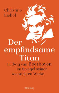 Title: Der empfindsame Titan: Ludwig van Beethoven im Spiegel seiner wichtigsten Werke, Author: Christine Eichel