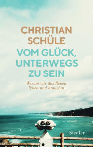 Title: Vom Glück, unterwegs zu sein: Warum wir das Reisen lieben und brauchen, Author: Christian Schüle