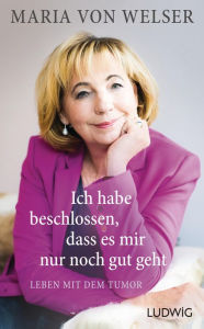 Title: Ich habe beschlossen, dass es mir nur noch gut geht: Leben mit dem Tumor, Author: Maria von Welser