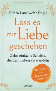 Title: Lass es mit Liebe geschehen: Zehn einfache Schritte, die dein Leben verwandeln. Inspiriert von »Ein Kurs in Wundern«, Author: Debra Landwehr Engle