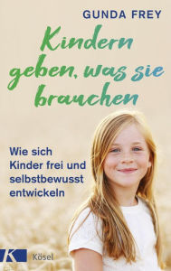 Title: Kindern geben, was sie brauchen: Wie sich Kinder frei und selbstbewusst entwickeln, Author: Gunda Frey