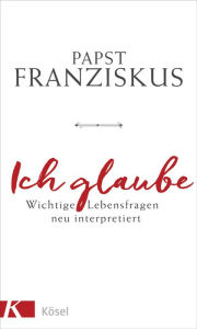 Title: Ich glaube: Wichtige Lebensfragen neu interpretiert, Author: Papst Franziskus