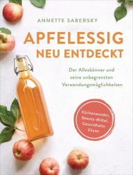 Title: Apfelessig neu entdeckt - Der Alleskönner und seine unbegrenzten Verwendungsmöglichkeiten. Küchenwunder, Beauty-Mittel, Gesundheits-Elixier, Author: Annette Sabersky