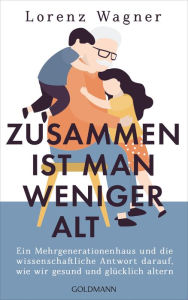 Title: Zusammen ist man weniger alt: Ein Mehrgenerationenhaus und die wissenschaftliche Antwort darauf, wie wir gesund und glücklich altern, Author: Lorenz Wagner