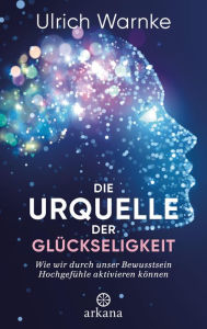 Title: Die Urquelle der Glückseligkeit: Wie wir durch unser Bewusstsein Hochgefühle aktivieren können, Author: Ulrich Warnke