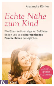 Title: Echte Nähe zum Kind: Wie Eltern zu ihren eigenen Gefühlen finden und so ein harmonisches Familienleben ermöglichen - Von der Gründerin der Kinderflüsterei, Author: Alexandra Köhler