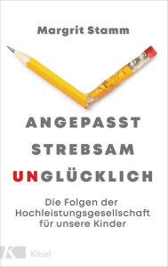 Title: Angepasst, strebsam, unglücklich: Die Folgen der Hochleistungsgesellschaft für unsere Kinder, Author: Margrit Stamm