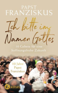 Title: Ich bitte im Namen Gottes: 10 Gebete für eine hoffnungsfrohe Zukunft - 10 Jahre Papst Franziskus, Author: Papst Franziskus