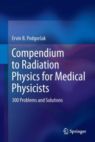 Title: Compendium to Radiation Physics for Medical Physicists: 300 Problems and Solutions, Author: Ervin B. Podgorsak