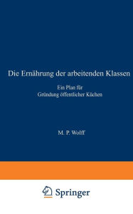Title: Die Ernährung der arbeitenden Klassen: Ein Plan für Gründung öffentlicher Küchen, Author: M.P. Wolff