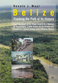 Title: Belize: Tracking the Path of Its History: From the Heart of the Maya Empire to a Retreat for Buccaneers, a Safe-Haven for Ex-Pirates and Pioneers, a C, Author: Renate J. Mayr