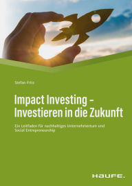 Title: Impact Investing - Investieren in die Zukunft: Ein Leitfaden für nachhaltiges Unternehmertum und social Entrepreneurship, Author: Stefan Fritz