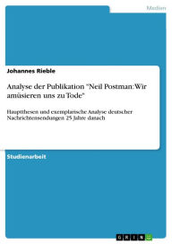 Title: Analyse der Publikation 'Neil Postman: Wir amüsieren uns zu Tode': Hauptthesen und exemplarische Analyse deutscher Nachrichtensendungen 25 Jahre danach, Author: Johannes Rieble