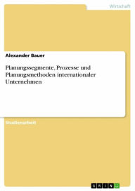 Title: Planungssegmente, Prozesse und Planungsmethoden internationaler Unternehmen, Author: Alexander Bauer