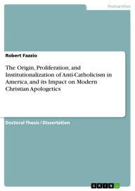 Title: The Origin, Proliferation, and Institutionalization of Anti-Catholicism in America, and its Impact on Modern Christian Apologetics, Author: Robert Fazzio