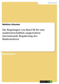Title: Die Regelungen von Basel III für eine marktwirtschaftlich ausgerichtete internationale Regulierung des Bankensektors, Author: Mathias Schuster