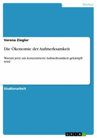 Title: Die Ökonomie der Aufmerksamkeit: Warum jetzt um konzentrierte Aufmerksamkeit gekämpft wird, Author: Verena Ziegler