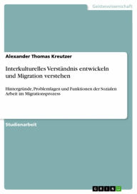 Title: Interkulturelles Verständnis entwickeln und Migration verstehen: Hintergründe, Problemlagen und Funktionen der Sozialen Arbeit im Migrationsprozess, Author: Alexander Thomas Kreutzer