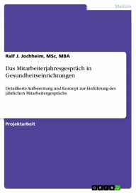 Title: Das Mitarbeiterjahresgespräch in Gesundheitseinrichtungen: Detaillierte Aufbereitung und Konzept zur Einführung des jährlichen Mitarbeitergesprächs, Author: Ralf J. Jochheim