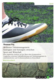 Title: Modernes Talentmanagement. Analogien und Synergien zwischen Sport und Wirtschaft: Eine empirische Analyse auf der Basis eines komparativen Vergleiches zwischen Fußballförderung und Talent Management in mittelständischen und Großunternehmen in Deutschland, Author: Thomas Foj