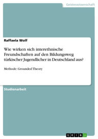 Title: Wie wirken sich interethnische Freundschaften auf den Bildungsweg türkischer Jugendlicher in Deutschland aus?: Methode: Grounded Theory, Author: Raffaela Wolf