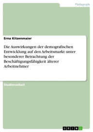 Title: Die Auswirkungen der demografischen Entwicklung auf den Arbeitsmarkt unter besonderer Betrachtung der Beschäftigungsfähigkeit älterer Arbeitnehmer, Author: Erna Kitzenmaier