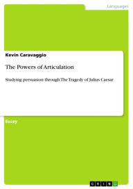 Title: The Powers of Articulation: Studying persuasion through The Tragedy of Julius Caesar, Author: Kevin Caravaggio