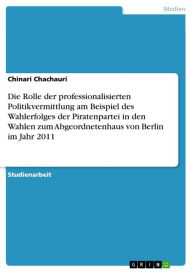 Title: Die Rolle der professionalisierten Politikvermittlung am Beispiel des Wahlerfolges der Piratenpartei in den Wahlen zum Abgeordnetenhaus von Berlin im Jahr 2011, Author: Chinari Chachauri