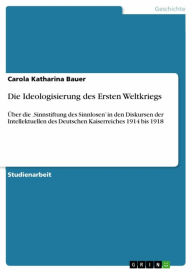 Title: Die Ideologisierung des Ersten Weltkriegs: Über die 'Sinnstiftung des Sinnlosen' in den Diskursen der Intellektuellen des Deutschen Kaiserreiches 1914 bis 1918, Author: Carola Katharina Bauer