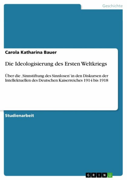 Die Ideologisierung des Ersten Weltkriegs: Über die 'Sinnstiftung des Sinnlosen' in den Diskursen der Intellektuellen des Deutschen Kaiserreiches 1914 bis 1918