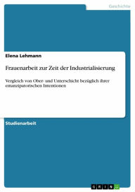 Title: Frauenarbeit zur Zeit der Industrialisierung: Vergleich von Ober- und Unterschicht bezüglich ihrer emanzipatorischen Intentionen, Author: Elena Lehmann