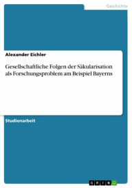 Title: Gesellschaftliche Folgen der Säkularisation als Forschungsproblem am Beispiel Bayerns, Author: Alexander Eichler