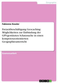 Title: Freizeitbeschäftigung Geocaching: Möglichkeiten zur Einbindung der GPS-gestützten Schatzsuche in einen kompetenzorientierten Geographieunterricht, Author: Fabienne Kessler