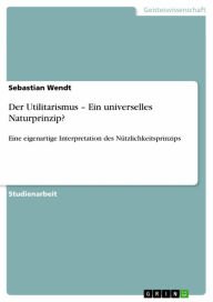 Title: Der Utilitarismus - Ein universelles Naturprinzip?: Eine eigenartige Interpretation des Nützlichkeitsprinzips, Author: Sebastian Wendt