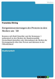 Title: Ereignisinszenierungen des Protests in den Medien um ´68: Konnten sich Rudi Dutschke und die Kommune 1 authentisch in den Medien der Bundesrepublik Deutschland darstellen oder übernahmen die Medien die Deutungsmacht über ihre Person und Aktionen in der Öf, Author: Franziska Ehring